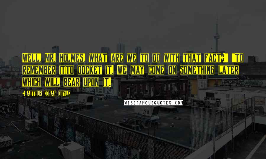 Arthur Conan Doyle Quotes: Well, Mr. Holmes, what are we to do with that fact?" "To remember itto docket it. We may come on something later which will bear upon it.