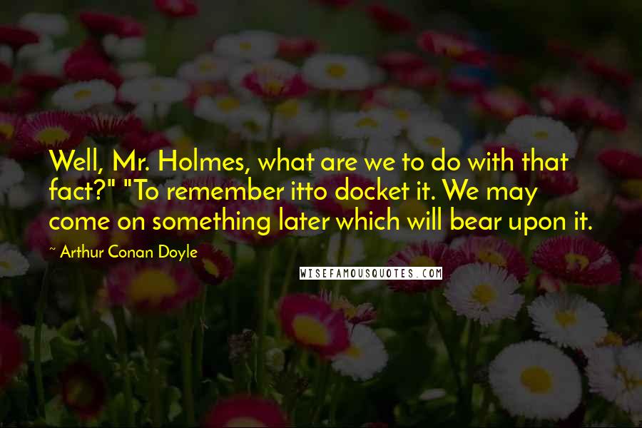 Arthur Conan Doyle Quotes: Well, Mr. Holmes, what are we to do with that fact?" "To remember itto docket it. We may come on something later which will bear upon it.