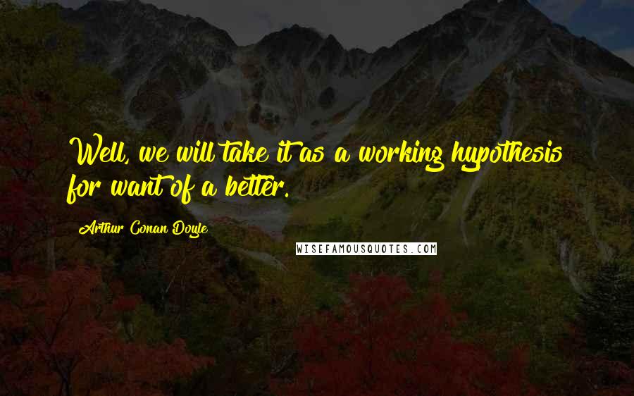 Arthur Conan Doyle Quotes: Well, we will take it as a working hypothesis for want of a better.