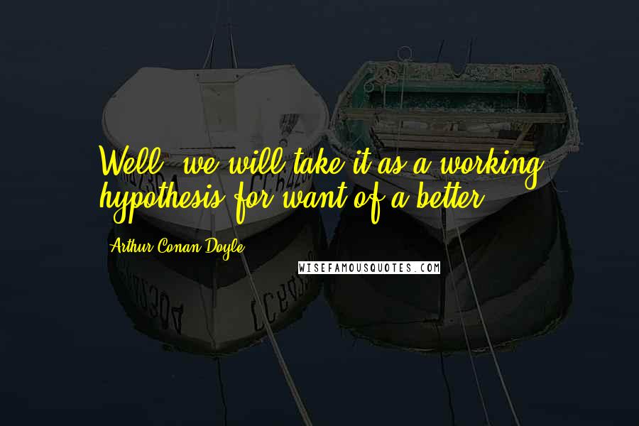 Arthur Conan Doyle Quotes: Well, we will take it as a working hypothesis for want of a better.