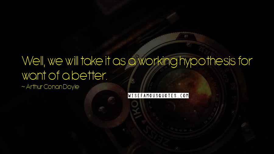 Arthur Conan Doyle Quotes: Well, we will take it as a working hypothesis for want of a better.