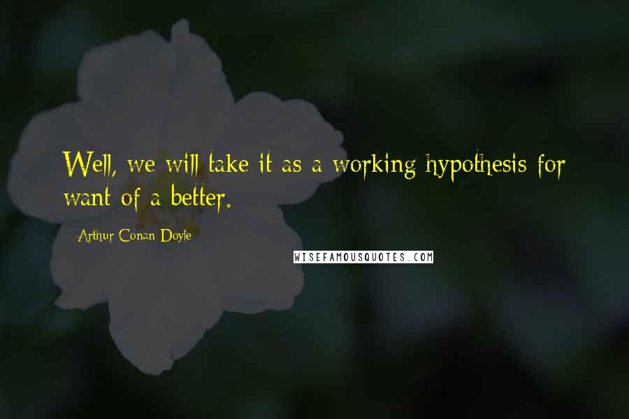 Arthur Conan Doyle Quotes: Well, we will take it as a working hypothesis for want of a better.