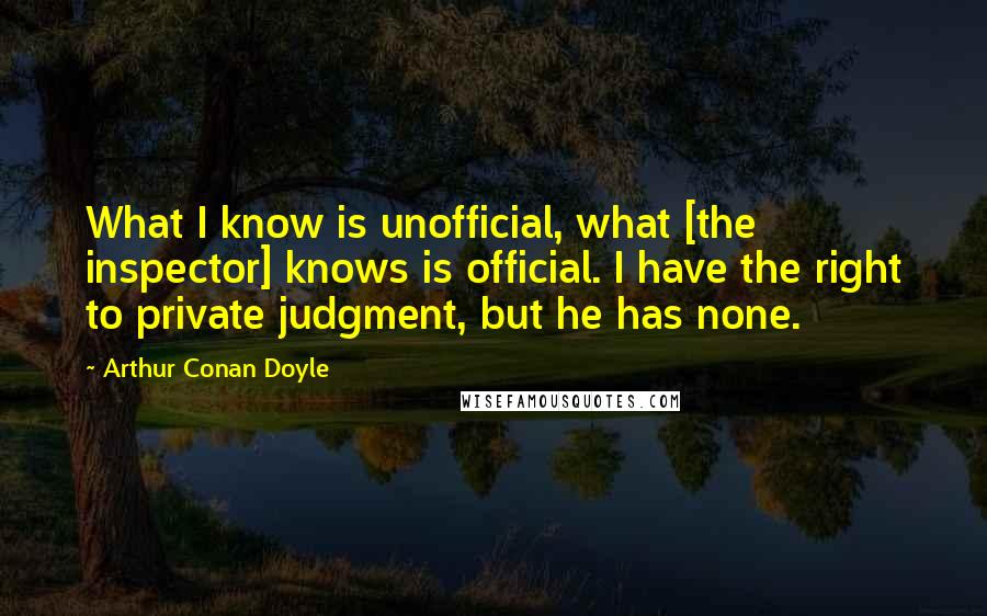 Arthur Conan Doyle Quotes: What I know is unofficial, what [the inspector] knows is official. I have the right to private judgment, but he has none.