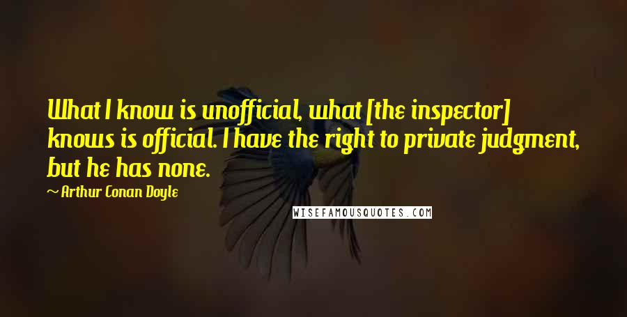 Arthur Conan Doyle Quotes: What I know is unofficial, what [the inspector] knows is official. I have the right to private judgment, but he has none.