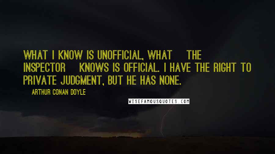 Arthur Conan Doyle Quotes: What I know is unofficial, what [the inspector] knows is official. I have the right to private judgment, but he has none.