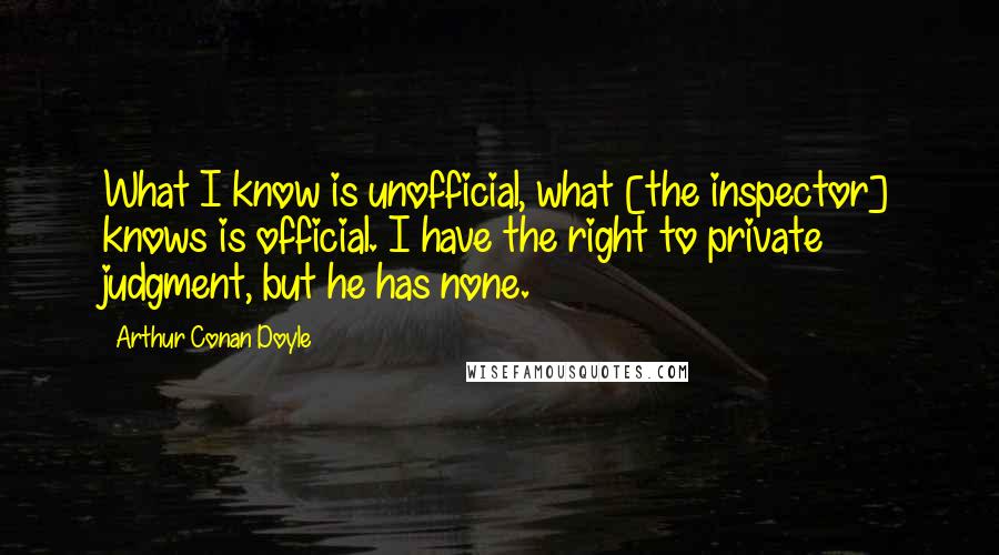 Arthur Conan Doyle Quotes: What I know is unofficial, what [the inspector] knows is official. I have the right to private judgment, but he has none.