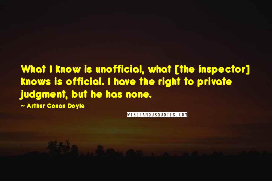 Arthur Conan Doyle Quotes: What I know is unofficial, what [the inspector] knows is official. I have the right to private judgment, but he has none.