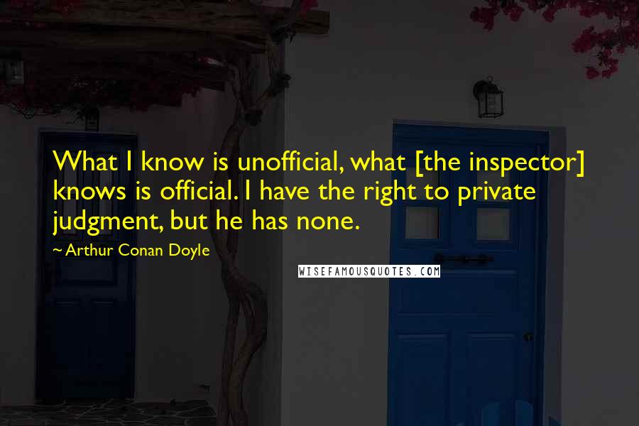 Arthur Conan Doyle Quotes: What I know is unofficial, what [the inspector] knows is official. I have the right to private judgment, but he has none.