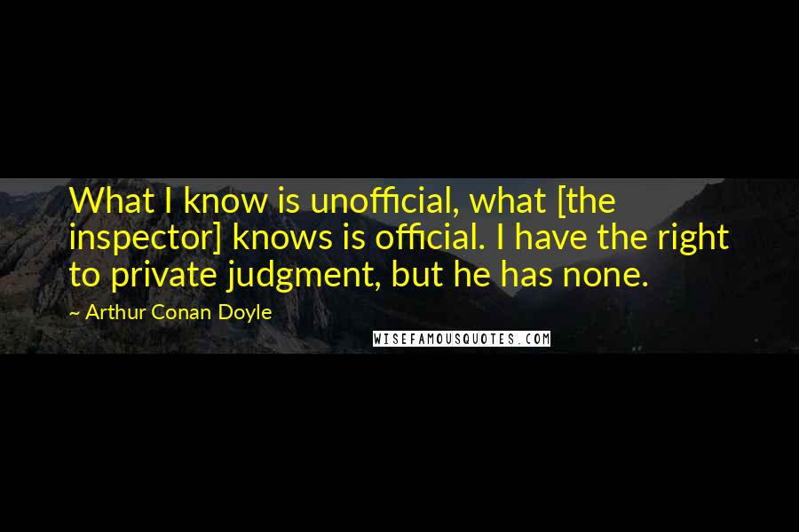 Arthur Conan Doyle Quotes: What I know is unofficial, what [the inspector] knows is official. I have the right to private judgment, but he has none.