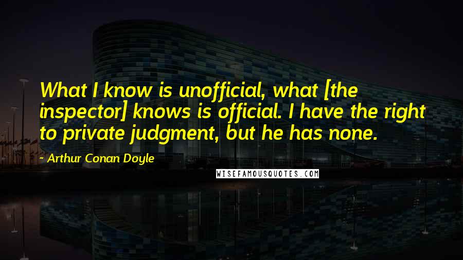 Arthur Conan Doyle Quotes: What I know is unofficial, what [the inspector] knows is official. I have the right to private judgment, but he has none.