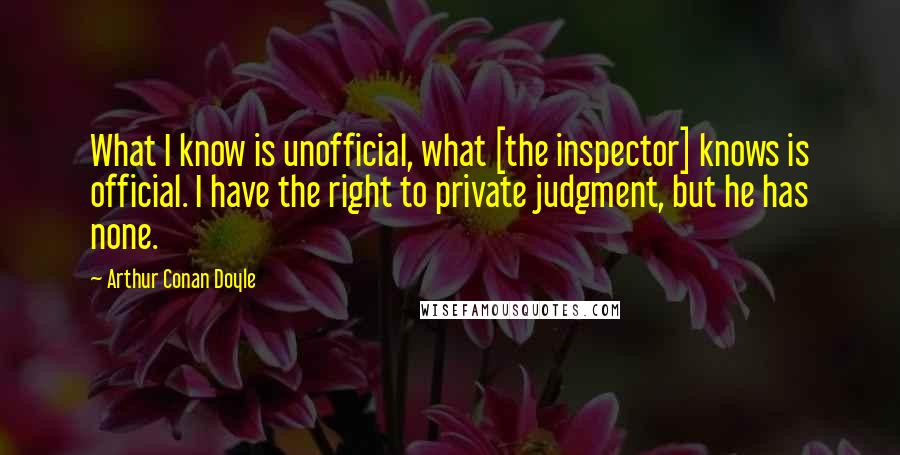 Arthur Conan Doyle Quotes: What I know is unofficial, what [the inspector] knows is official. I have the right to private judgment, but he has none.