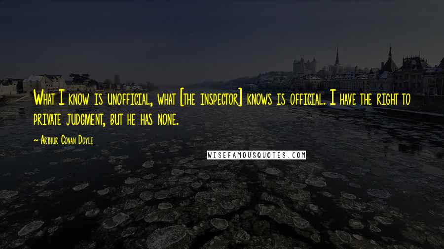 Arthur Conan Doyle Quotes: What I know is unofficial, what [the inspector] knows is official. I have the right to private judgment, but he has none.