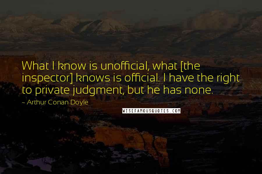 Arthur Conan Doyle Quotes: What I know is unofficial, what [the inspector] knows is official. I have the right to private judgment, but he has none.