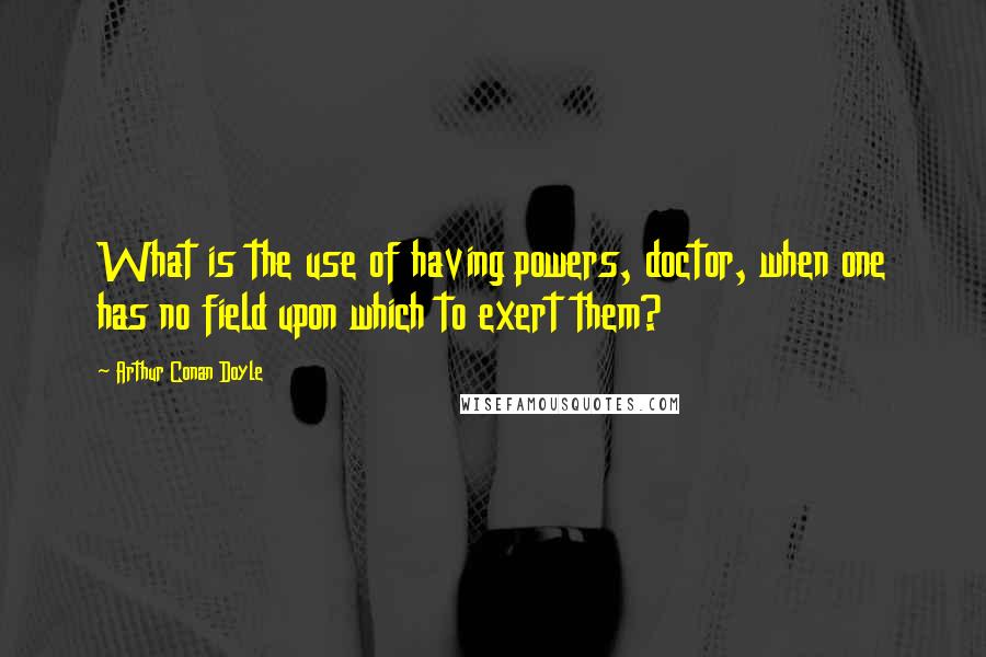 Arthur Conan Doyle Quotes: What is the use of having powers, doctor, when one has no field upon which to exert them?