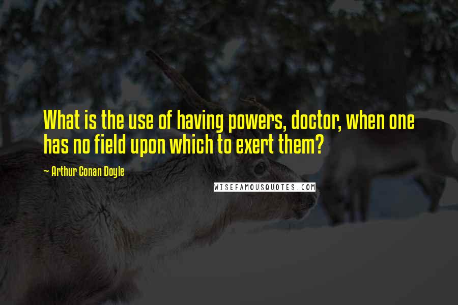 Arthur Conan Doyle Quotes: What is the use of having powers, doctor, when one has no field upon which to exert them?