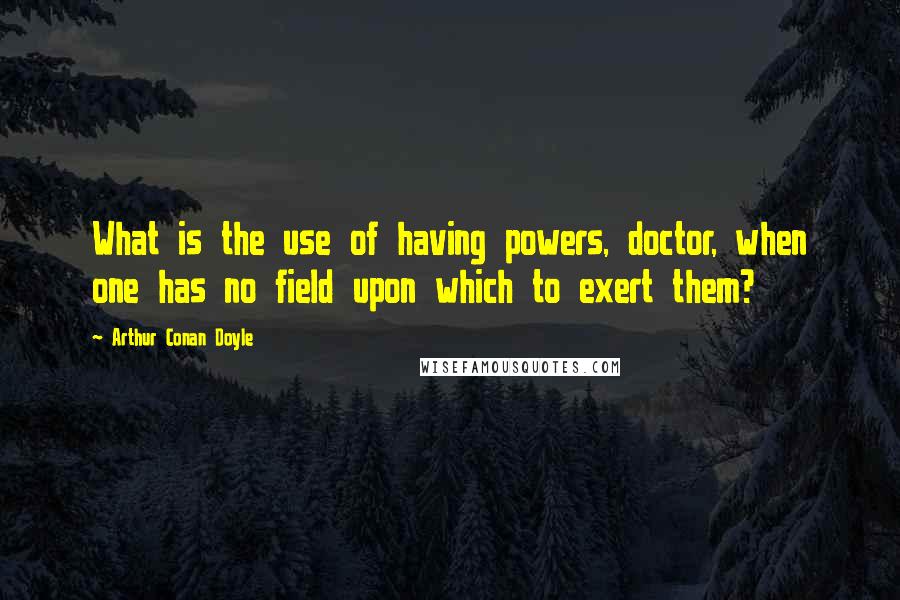 Arthur Conan Doyle Quotes: What is the use of having powers, doctor, when one has no field upon which to exert them?