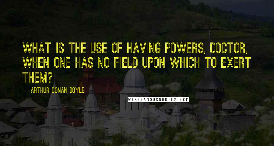 Arthur Conan Doyle Quotes: What is the use of having powers, doctor, when one has no field upon which to exert them?