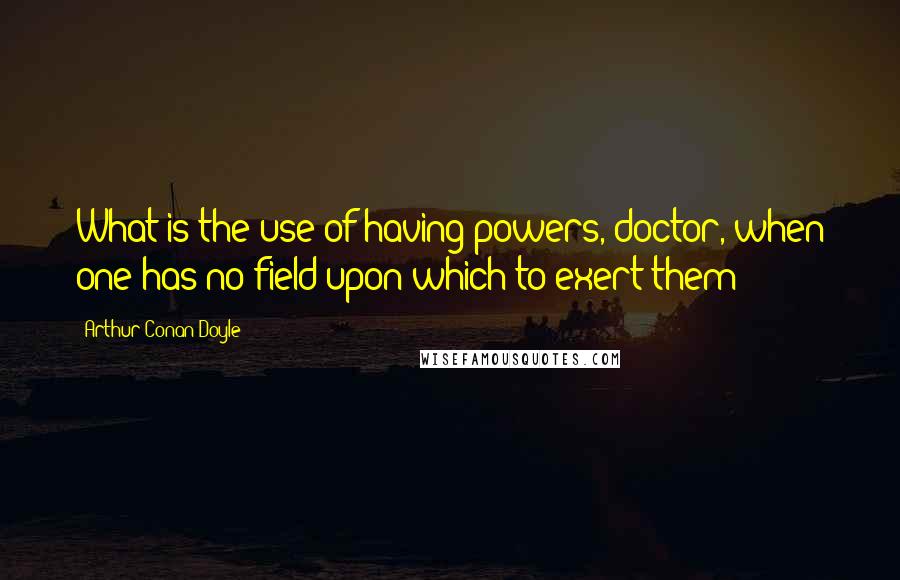 Arthur Conan Doyle Quotes: What is the use of having powers, doctor, when one has no field upon which to exert them?