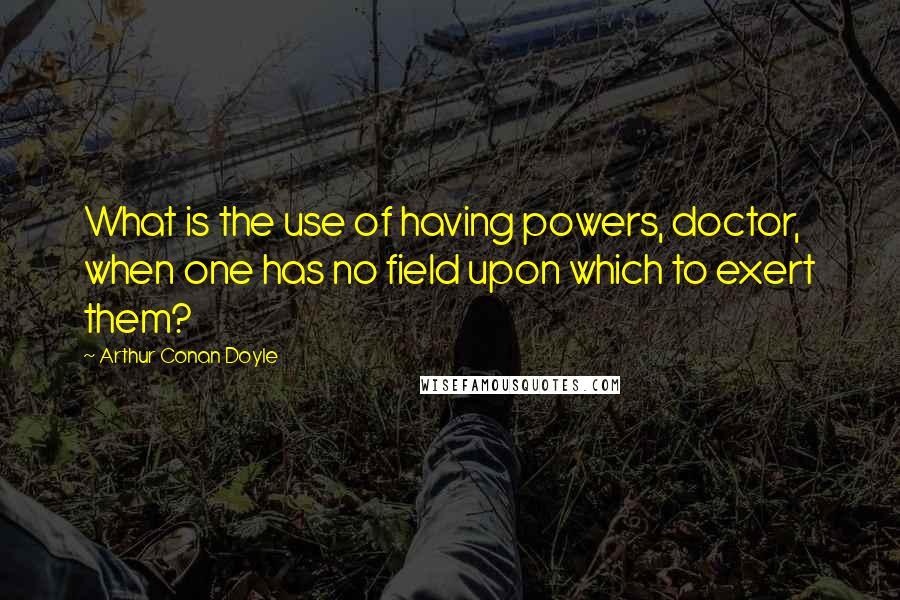 Arthur Conan Doyle Quotes: What is the use of having powers, doctor, when one has no field upon which to exert them?