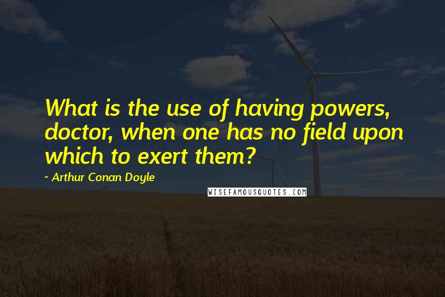 Arthur Conan Doyle Quotes: What is the use of having powers, doctor, when one has no field upon which to exert them?