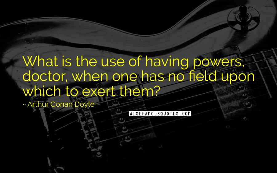 Arthur Conan Doyle Quotes: What is the use of having powers, doctor, when one has no field upon which to exert them?