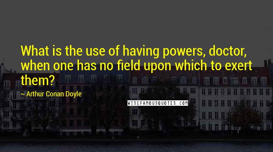 Arthur Conan Doyle Quotes: What is the use of having powers, doctor, when one has no field upon which to exert them?