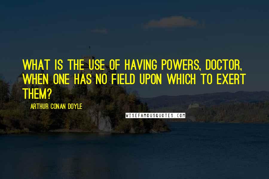 Arthur Conan Doyle Quotes: What is the use of having powers, doctor, when one has no field upon which to exert them?