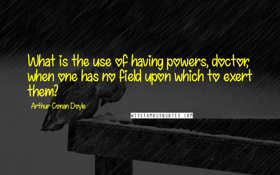 Arthur Conan Doyle Quotes: What is the use of having powers, doctor, when one has no field upon which to exert them?