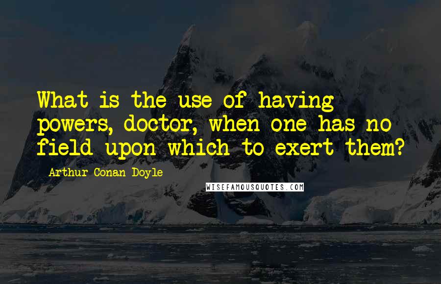 Arthur Conan Doyle Quotes: What is the use of having powers, doctor, when one has no field upon which to exert them?