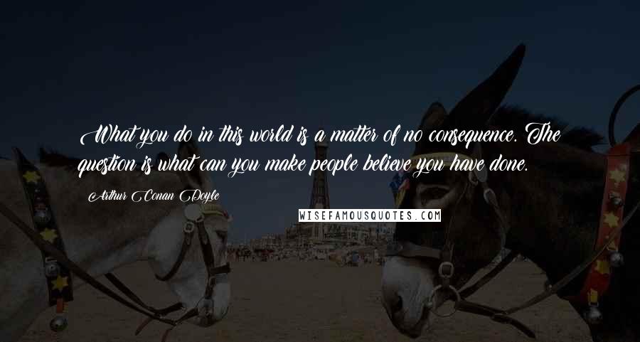 Arthur Conan Doyle Quotes: What you do in this world is a matter of no consequence. The question is what can you make people believe you have done.