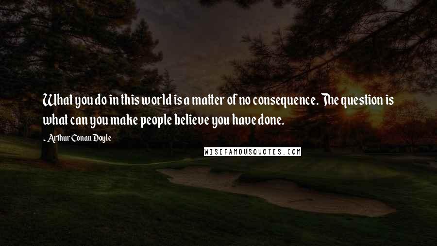 Arthur Conan Doyle Quotes: What you do in this world is a matter of no consequence. The question is what can you make people believe you have done.