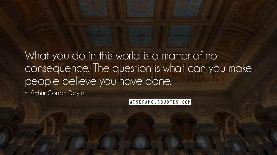 Arthur Conan Doyle Quotes: What you do in this world is a matter of no consequence. The question is what can you make people believe you have done.