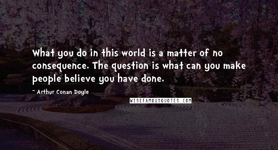 Arthur Conan Doyle Quotes: What you do in this world is a matter of no consequence. The question is what can you make people believe you have done.