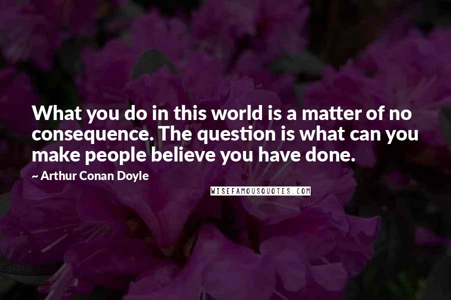 Arthur Conan Doyle Quotes: What you do in this world is a matter of no consequence. The question is what can you make people believe you have done.