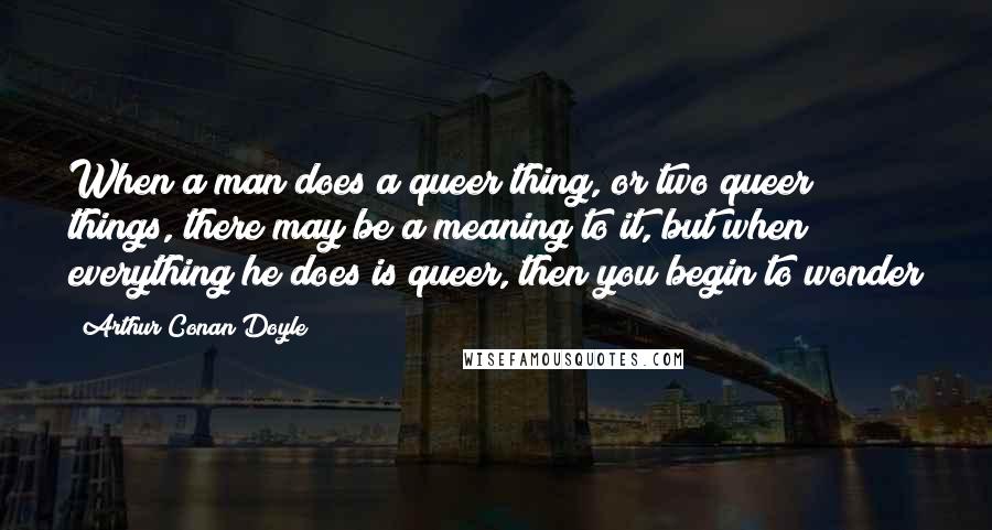 Arthur Conan Doyle Quotes: When a man does a queer thing, or two queer things, there may be a meaning to it, but when everything he does is queer, then you begin to wonder