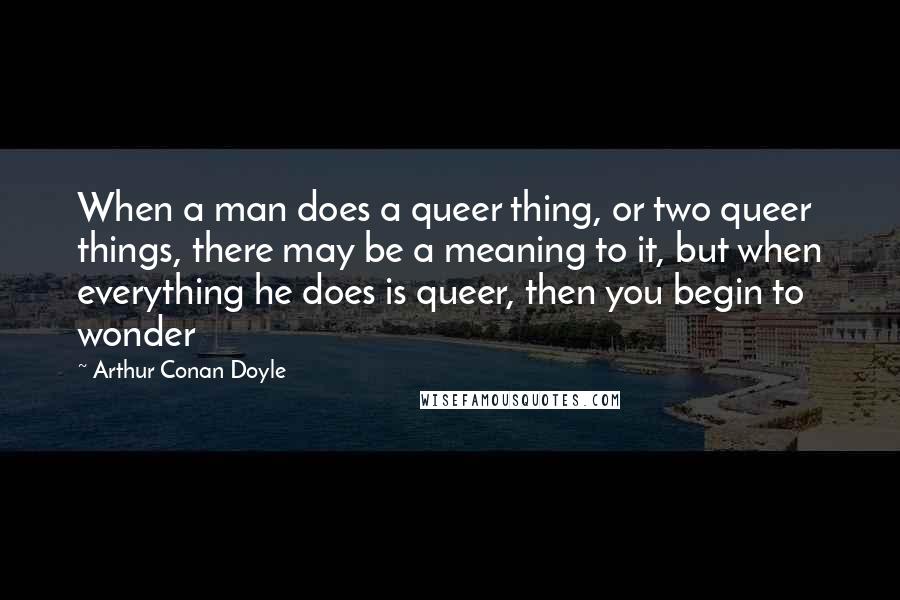 Arthur Conan Doyle Quotes: When a man does a queer thing, or two queer things, there may be a meaning to it, but when everything he does is queer, then you begin to wonder