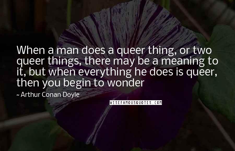 Arthur Conan Doyle Quotes: When a man does a queer thing, or two queer things, there may be a meaning to it, but when everything he does is queer, then you begin to wonder