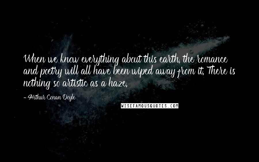 Arthur Conan Doyle Quotes: When we know everything about this earth, the romance and poetry will all have been wiped away from it. There is nothing so artistic as a haze.