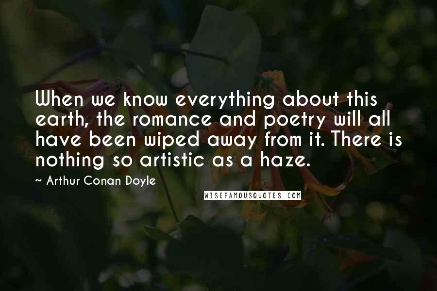 Arthur Conan Doyle Quotes: When we know everything about this earth, the romance and poetry will all have been wiped away from it. There is nothing so artistic as a haze.