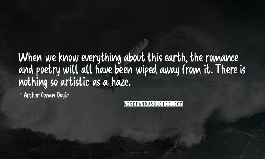 Arthur Conan Doyle Quotes: When we know everything about this earth, the romance and poetry will all have been wiped away from it. There is nothing so artistic as a haze.