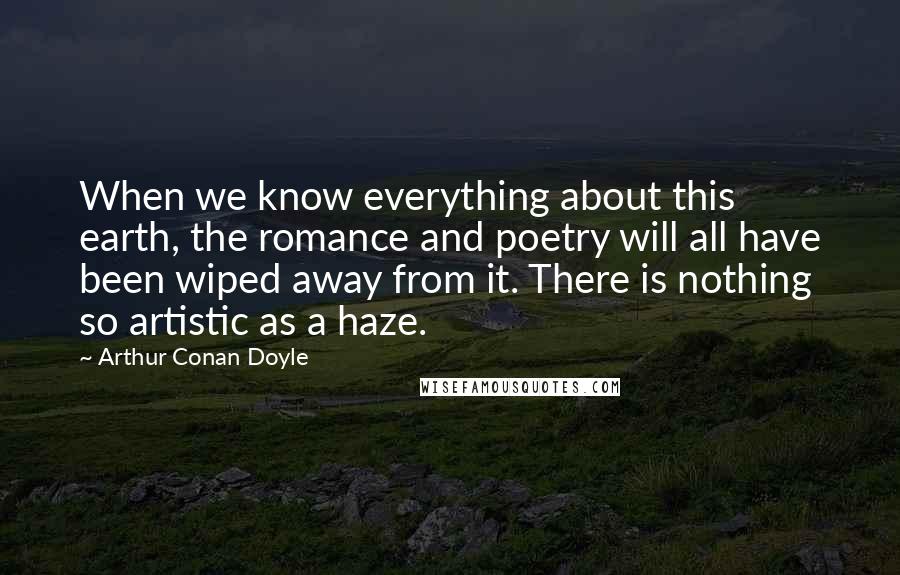 Arthur Conan Doyle Quotes: When we know everything about this earth, the romance and poetry will all have been wiped away from it. There is nothing so artistic as a haze.