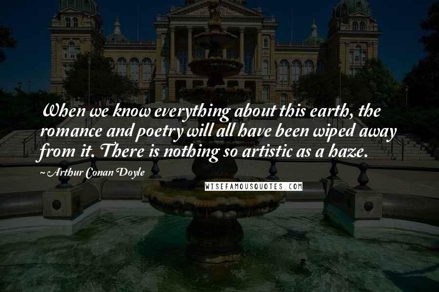 Arthur Conan Doyle Quotes: When we know everything about this earth, the romance and poetry will all have been wiped away from it. There is nothing so artistic as a haze.