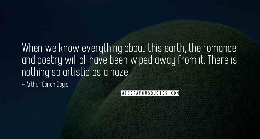 Arthur Conan Doyle Quotes: When we know everything about this earth, the romance and poetry will all have been wiped away from it. There is nothing so artistic as a haze.