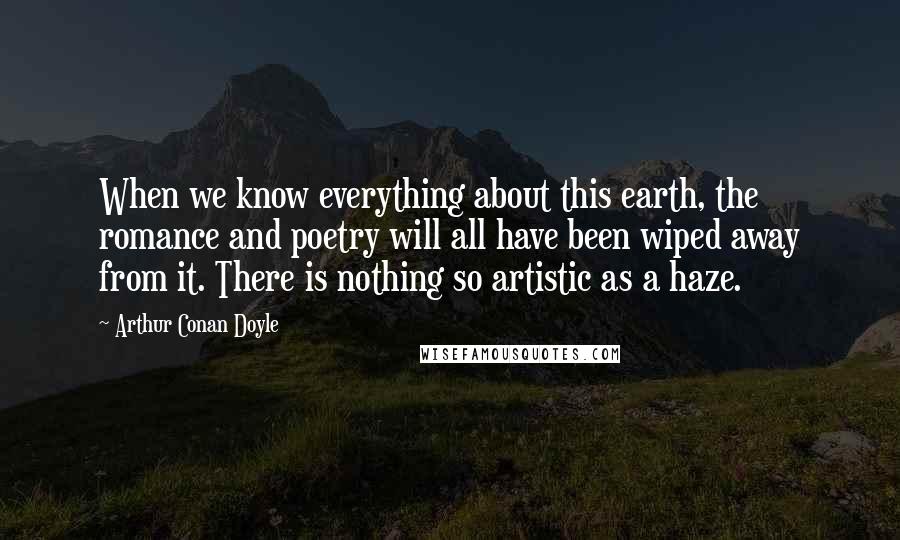 Arthur Conan Doyle Quotes: When we know everything about this earth, the romance and poetry will all have been wiped away from it. There is nothing so artistic as a haze.