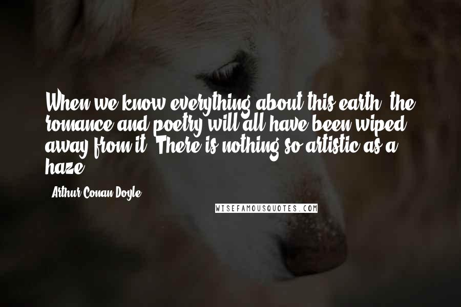 Arthur Conan Doyle Quotes: When we know everything about this earth, the romance and poetry will all have been wiped away from it. There is nothing so artistic as a haze.