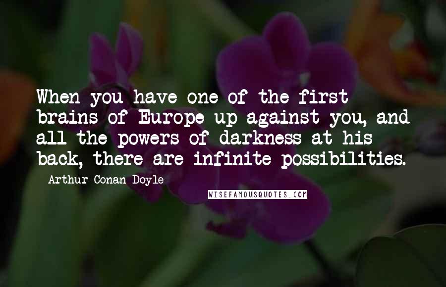 Arthur Conan Doyle Quotes: When you have one of the first brains of Europe up against you, and all the powers of darkness at his back, there are infinite possibilities.