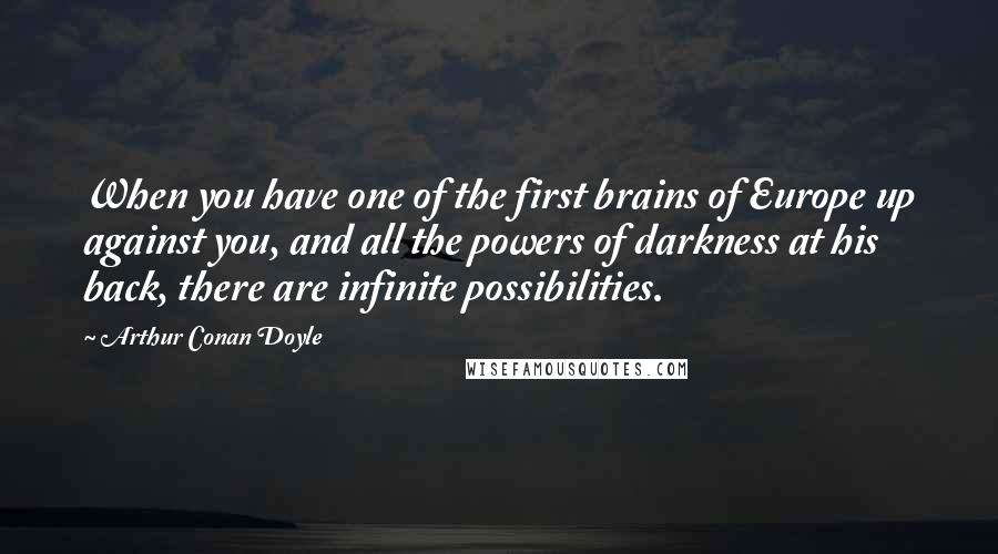 Arthur Conan Doyle Quotes: When you have one of the first brains of Europe up against you, and all the powers of darkness at his back, there are infinite possibilities.