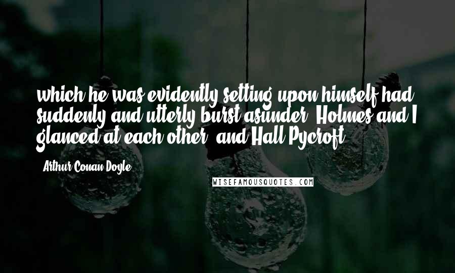 Arthur Conan Doyle Quotes: which he was evidently setting upon himself had suddenly and utterly burst asunder. Holmes and I glanced at each other, and Hall Pycroft