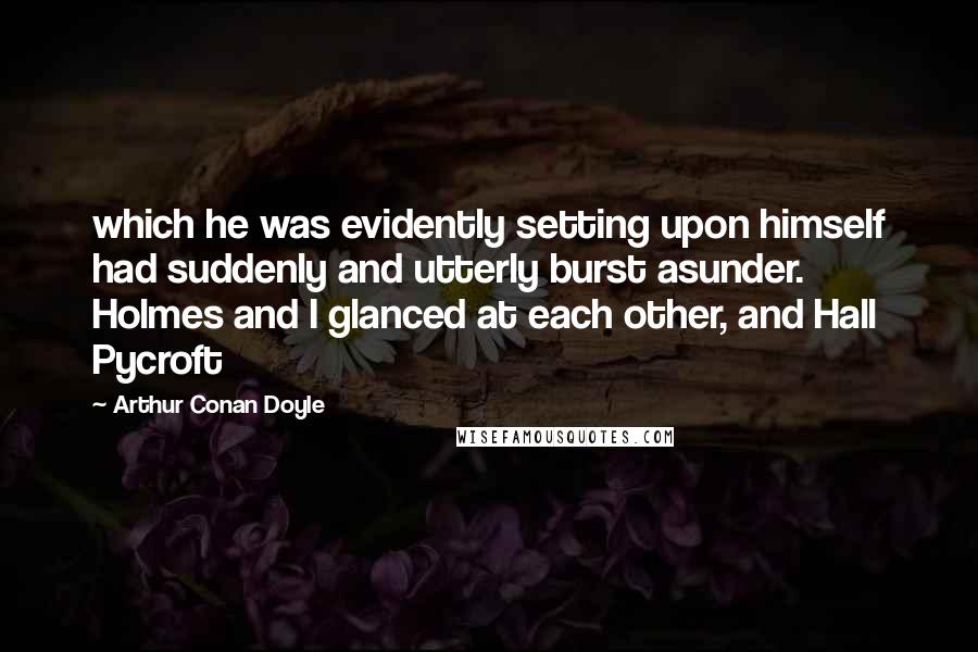 Arthur Conan Doyle Quotes: which he was evidently setting upon himself had suddenly and utterly burst asunder. Holmes and I glanced at each other, and Hall Pycroft