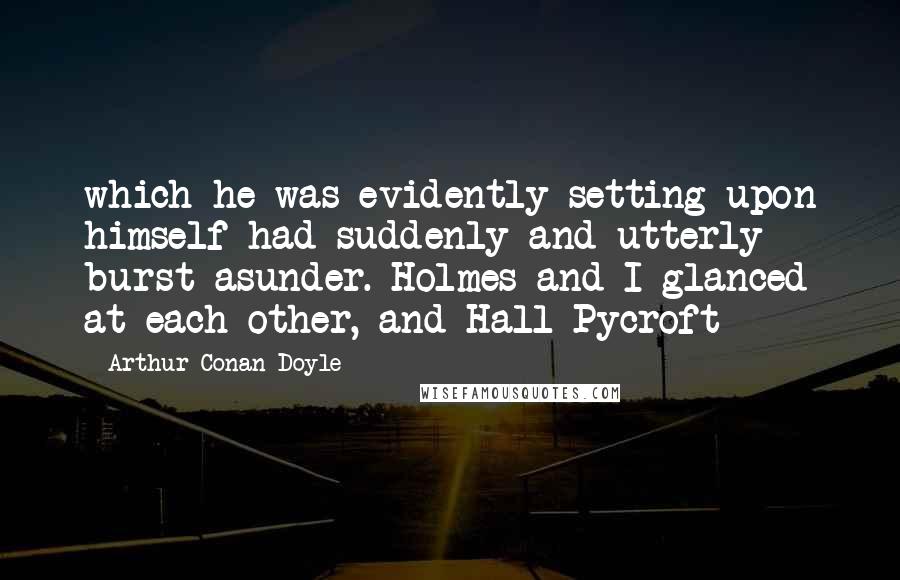 Arthur Conan Doyle Quotes: which he was evidently setting upon himself had suddenly and utterly burst asunder. Holmes and I glanced at each other, and Hall Pycroft